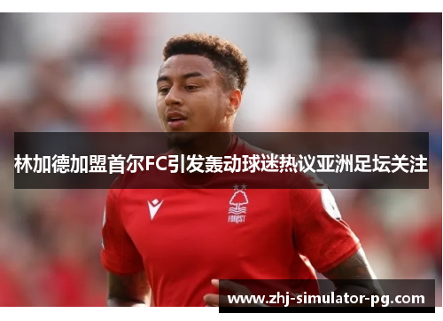 林加德加盟首尔FC引发轰动球迷热议亚洲足坛关注 林加德加盟首尔FC引发轰动球迷热议亚洲足坛关注