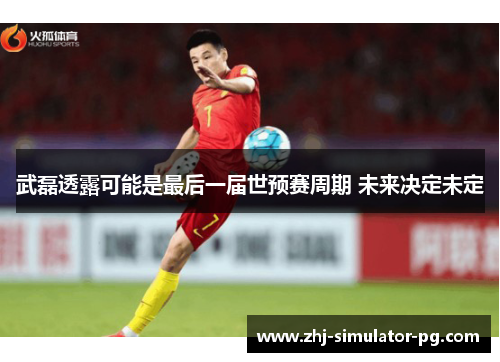 武磊透露可能是最后一届世预赛周期 未来决定未定