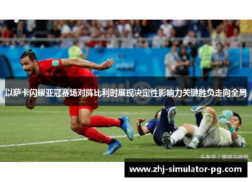 以萨卡闪耀亚冠赛场对阵比利时展现决定性影响力关键胜负走向全局